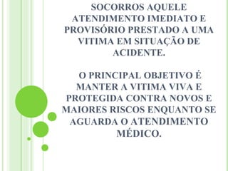 SOCORROS AQUELE
 ATENDIMENTO IMEDIATO E
PROVISÓRIO PRESTADO A UMA
  VITIMA EM SITUAÇÃO DE
        ACIDENTE.

  O PRINCIPAL OBJETIVO É
  MANTER A VITIMA VIVA E
PROTEGIDA CONTRA NOVOS E
MAIORES RISCOS ENQUANTO SE
 AGUARDA O ATENDIMENTO
         MÉDICO.
 