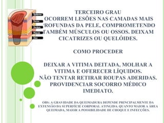 TERCEIRO GRAU
  OCORREM LESÕES NAS CAMADAS MAIS
 PROFUNDAS DA PELE, COMPROMETENDO
 TAMBÉM MÚSCULOS OU OSSOS. DEIXAM
      CICATRIZES OU QUELÓIDES.

                 COMO PROCEDER

 DEIXAR A VITIMA DEITADA, MOLHAR A
    VITIMA E OFERECER LÍQUIDOS.
NÃO TENTAR RETIRAR ROUPAS ADERIDAS.
   PROVIDENCIAR SOCORRO MÉDICO
              IMEDIATO.
  OBS: A GRAVIDADE DA QUEIMADURA DEPENDE PRINCIPALMENTE DA
EXTENSÃO DA SUPERFÍCIE CORPORAL ATINGIDA. QUANTO MAIOR A ÁREA
    QUEIMADA, MAIOR A POSSIBILIDADE DE CHOQUE E INFECÇÕES.
                               
 