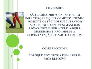 CONTUSÕES

   SÃO LESÕES PROVOCADAS POR UM
IMPACTO QUAISQUER COMPROMETENDO
 SOMENTE OS TECIDOS SUBCUTÂNEOS;
  APARECEM EQUIMOSES (MANCHAS
  ROXAS) EDEMA SOB A PELE. A DOR É
     MODERADA E NÃO IMPEDE A
 MOVIMENTAÇÃO DA PARTE ATINGIDA.



         COMO PROCEDER

 COLOQUE COMPRESSA FRIA E GELO.
         FAÇA REPOUSO.
 
