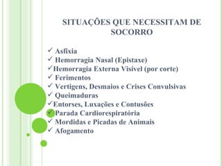 SITUAÇÕES QUE NECESSITAM DE
             SOCORRO

 Asfixia
 Hemorragia Nasal (Epistaxe)
Hemorragia Externa Visível (por corte)
 Ferimentos
 Vertigens, Desmaios e Crises Convulsivas
 Queimaduras
Entorses, Luxações e Contusões
 Parada Cardiorespiratória
 Mordidas e Picadas de Animais
 Afogamento
 