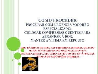 COMO PROCEDER
   PROCURAR COM URGÊNCIA SOCORRO
           ESPECIALIZADO;
  COLOCAR COMPRESSAS QUENTES PARA
          ABRANDAR A DOR.
     MANTER A VITIMA EM REPOUSO

OBS: HÁ RISCO DE VIDA NAS PRIMEIRAS 24 HORAS. QUANTO
      MAIOR O NÚMERO DE PICADAS MAIS GRAVE O
ENVENENAMENTO. SEGUNDO INSTITUTO BUTANTÃ 40% DAS
           VITIMAS DE ESCORPIÕES MORREM.
 