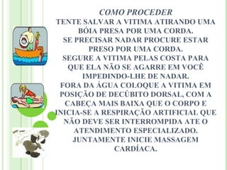 COMO PROCEDER
TENTE SALVAR A VITIMA ATIRANDO UMA
      BÓIA PRESA POR UMA CORDA.
  SE PRECISAR NADAR PROCURE ESTAR
         PRESO POR UMA CORDA.
  SEGURE A VITIMA PELAS COSTA PARA
    QUE ELA NÃO SE AGARRE EM VOCÊ
       IMPEDINDO-LHE DE NADAR.
 FORA DA ÁGUA COLOQUE A VITIMA EM
 POSIÇÃO DE DECÚBITO DORSAL, COM A
   CABEÇA MAIS BAIXA QUE O CORPO E
INICIA-SE A RESPIRAÇÃO ARTIFICIAL QUE
  NÃO DEVE SER INTERROMPIDA ATE O
     ATENDIMENTO ESPECIALIZADO.
     JUNTAMENTE INICIE MASSAGEM
               CARDÍACA.
 