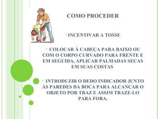 COMO PROCEDER


        INCENTIVAR   A TOSSE

  COLOCAR À CABEÇA PARA BAIXO OU
    
COM O CORPO CURVADO PARA FRENTE E
EM SEGUIDA, APLICAR PALMADAS SECAS
         EM SUAS COSTAS

INTRODUZIR O DEDO INDICADOR JUNTO
ÀS PAREDES DA BOCA PARA ALCANÇAR O
 OBJETO POR TRAZ E ASSIM TRAZE-LO
            PARA FORA.
 