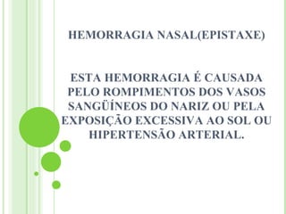 HEMORRAGIA NASAL(EPISTAXE)


 ESTA HEMORRAGIA É CAUSADA
 PELO ROMPIMENTOS DOS VASOS
 SANGÜÍNEOS DO NARIZ OU PELA
EXPOSIÇÃO EXCESSIVA AO SOL OU
    HIPERTENSÃO ARTERIAL.
 