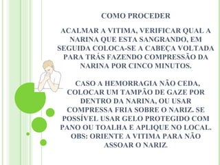 COMO PROCEDER
 ACALMAR A VITIMA, VERIFICAR QUAL A
   NARINA QUE ESTA SANGRANDO, EM
SEGUIDA COLOCA-SE A CABEÇA VOLTADA
  PARA TRÁS FAZENDO COMPRESSÃO DA
     NARINA POR CINCO MINUTOS.

   CASO A HEMORRAGIA NÃO CEDA,
 COLOCAR UM TAMPÃO DE GAZE POR
    DENTRO DA NARINA, OU USAR
 COMPRESSA FRIA SOBRE O NARIZ. SE
POSSÍVEL USAR GELO PROTEGIDO COM
PANO OU TOALHA E APLIQUE NO LOCAL.
  OBS: ORIENTE A VITIMA PARA NÃO
          ASSOAR O NARIZ.
 