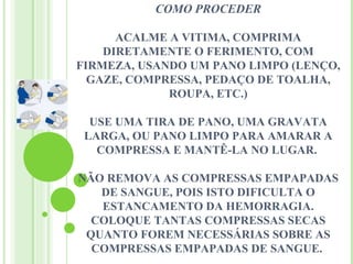 COMO PROCEDER

      ACALME A VITIMA, COMPRIMA
    DIRETAMENTE O FERIMENTO, COM
FIRMEZA, USANDO UM PANO LIMPO (LENÇO,
  GAZE, COMPRESSA, PEDAÇO DE TOALHA,
             ROUPA, ETC.)

  USE UMA TIRA DE PANO, UMA GRAVATA
 LARGA, OU PANO LIMPO PARA AMARAR A
   COMPRESSA E MANTÊ-LA NO LUGAR.

NÃO REMOVA AS COMPRESSAS EMPAPADAS
   DE SANGUE, POIS ISTO DIFICULTA O
   ESTANCAMENTO DA HEMORRAGIA.
  COLOQUE TANTAS COMPRESSAS SECAS
 QUANTO FOREM NECESSÁRIAS SOBRE AS
  COMPRESSAS EMPAPADAS DE SANGUE.
 