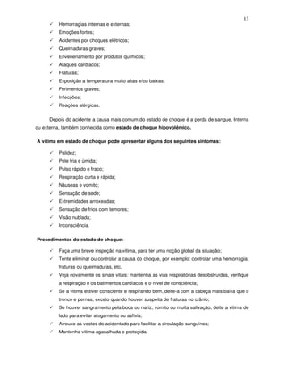 13
         Hemorragias internas e externas;
         Emoções fortes;
         Acidentes por choques elétricos;
         Queimaduras graves;
         Envenenamento por produtos químicos;
         Ataques cardíacos;
         Fraturas;
         Exposição a temperatura muito altas e/ou baixas;
         Ferimentos graves;
         Infecções;
         Reações alérgicas.

     Depois do acidente a causa mais comum do estado de choque é a perda de sangue, Interna
ou externa, também conhecida como estado de choque hipovolêmico.

A vítima em estado de choque pode apresentar alguns dos seguintes sintomas:

         Palidez;
         Pele fria e úmida;
         Pulso rápido e fraco;
         Respiração curta e rápida;
         Náuseas e vomito;
         Sensação de sede;
         Extremidades arroxeadas;
         Sensação de frios com temores;
         Visão nublada;
         Inconsciência.

Procedimentos do estado de choque:

         Faça uma breve inspeção na vitima, para ter uma noção global da situação;
         Tente eliminar ou controlar a causa do choque, por exemplo: controlar uma hemorragia,
         fraturas ou queimaduras, etc.
         Veja novamente os sinais vitais: mantenha as vias respiratórias desobstruídas, verifique
         a respiração e os batimentos cardíacos e o nível de consciência;
         Se a vitima estiver consciente e respirando bem, deite-a com a cabeça mais baixa que o
         tronco e pernas, exceto quando houver suspeita de fraturas no crânio;
         Se houver sangramento pela boca ou nariz, vomito ou muita salivação, deite a vitima de
         lado para evitar afogamento ou asfixia;
         Afrouxe as vestes do acidentado para facilitar a circulação sanguínea;
         Mantenha vitima agasalhada e protegida.
 