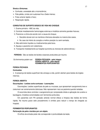 17
Sinais e Sintomas
   Confusão, ansiedade até a inconsciência;
   Pele pálida, úmida com sudorese fria e Sede intensa;
   Pulso arterial rápido e fraco;
   Respiração rápida.


CONDUTAS DE SUPORTE BÁSICO DE VIDA NO CHOQUE
 1. Exame primário - ABC da vida;
 2. Controle imediatamente hemorragias externas e imobilize somente grandes fraturas;
 3. Posicione a vítima de acordo com a causa do choque;
      • Decúbito dorsal com os membros inferiores elevados na maioria dos casos.
      • No caso de infarto do coração a melhor posição é a semi-sentada.
 4. Não administre líquidos ou medicamentos pela boca.
 5. Aqueça o paciente com cobertores;
 6. Transporte imediatamente ao hospital (aumenta as chances de sobrevivência.)


 FERIDAS: São as lesões de tecidos corporais produzidos por trauma

Os ferimentos podem ser:       FERIDA FECHADA - pele integra
                               FERIDA ABERTA - pele aberta
                               FERIMENTOS PERFURANTES

FERIDA FECHADA
Contusões
   A presença de lesões superficial não ameaça a vida, porém alertam para lesões de órgãos
internos;

FERIDA ABERTA
Escoriações - Lesões corto-contusas - Lacerações
      Escoriações: Lesões superficiais da pele ou mucosas, que apresentam sangramento leve e
costumam ser extremamente dolorosas. Não representam risco ao paciente quando isoladas.
      O socorrista deve controlar o sangramento por compressão direta e aplicação de curativo e
bandagens. Imobilize extremidades com ferimentos profundos.
      Em pacientes com PA (pressão arterial) normal efetue a limpeza das lesões de forma
rápida. No trauma grave este procedimento é omitido para reduzir o tempo de chegada ao
hospital.

FERIMENTOS PERFURANTES
Perfuração da pele e tecidos por um objeto
      O orifício de entrada pode não corresponder à profundidade da lesão.
 