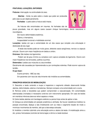 19
FRATURAS, LUXAÇÕES, ENTORSES

Fraturas: interrupção na continuidade do osso

       Abertas - ferida na pele sobre a lesão que pode ser produzida
pelo osso ou por objeto penetrante.
      Fechadas - a pele sobre a fratura está intacta.

      As fraturas são encontradas em traumas. As fechadas são de
pouca gravidade, mas em alguns casos causam choque hemorrágico, danos vasculares e
neurológicos.
      Dor local e deformidade anatômica.
      Edema, e hematoma.
      Incapacidade funcional e mobilidade anormal.
Luxações: lesões em que a extremidade de um dos ossos que compõe uma articulação é
deslocada de seu lugar
       A lesão dos tecidos pode ser muito grave, afetando vasos sangüíneos, nervos e a cápsula
articular. Ocorre com maior freqüência em dedos e ombro.
Entorses: São lesões nos ligamentos
       Podem ser de grau mínimo ou complexo com ruptura completa do ligamento. Ocorre com
maior freqüência nos tornozelos, joelhos e punhos.
Distensões: Lesões aos músculos ou seus tendões
Geralmente são causadas por hiperextensão ou por contrações violentas. Pode ocorrer ruptura do
tendão.
O que fazer:
      Exame primário - ABC da vida.
      Em pacientes com risco de vida iminente não imobilize as extremidades.


PRINCÍPIOS BÁSICOS DE IMOBILIZAÇÃO
1. Descubra a lesão cortando a roupa e inspecione o segmento afetado observando feridas
abertas, deformidades, edema e hematomas. Sempre compare uma extremidade com a outra.
2. Remova anéis e braceletes que podem comprometer a vascularização. Em extremidades
edemaciadas (inchadas) é necessário cortá-los com instrumento apropriado. Em caso de lesões
em membros inferiores deve-se retirar sapatos e meias.
3. Cubra lesões abertas com bandagens estéreis ou panos limpo antes de aplicar a tala.
4. Coloque as extremidades em posição anatômica e alinhada. Se houver resistência imobilize na
posição encontrada. Aplique a tala imobilizando com as mãos o segmento lesado de modo a
minimizar movimentos do membro, até que a tala esteja colocada.
5. Imobilize o membro cobrindo uma articulação acima e abaixo da lesão. A imobilização alivia a
dor, produz hemostasia (controle da hemorragia) e diminui a lesão tecidual.
 