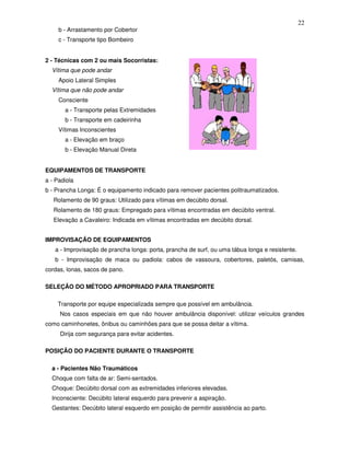 22
     b - Arrastamento por Cobertor
     c - Transporte tipo Bombeiro


2 - Técnicas com 2 ou mais Socorristas:
  Vítima que pode andar
     Apoio Lateral Simples
  Vítima que não pode andar
     Consciente
       a - Transporte pelas Extremidades
       b - Transporte em cadeirinha
     Vítimas Inconscientes
       a - Elevação em braço
       b - Elevação Manual Direta


EQUIPAMENTOS DE TRANSPORTE
a - Padiola
b - Prancha Longa: É o equipamento indicado para remover pacientes politraumatizados.
   Rolamento de 90 graus: Utilizado para vítimas em decúbito dorsal.
   Rolamento de 180 graus: Empregado para vítimas encontradas em decúbito ventral.
   Elevação a Cavaleiro: Indicada em vítimas encontradas em decúbito dorsal.


IMPROVISAÇÃO DE EQUIPAMENTOS
   a - Improvisação de prancha longa: porta, prancha de surf, ou uma tábua longa e resistente.
   b - Improvisação de maca ou padiola: cabos de vassoura, cobertores, paletós, camisas,
cordas, lonas, sacos de pano.

SELEÇÃO DO MÉTODO APROPRIADO PARA TRANSPORTE

    Transporte por equipe especializada sempre que possível em ambulância.
     Nos casos especiais em que não houver ambulância disponível: utilizar veículos grandes
como caminhonetes, ônibus ou caminhões para que se possa deitar a vítima.
     Dirija com segurança para evitar acidentes.

POSIÇÃO DO PACIENTE DURANTE O TRANSPORTE

  a - Pacientes Não Traumáticos
  Choque com falta de ar: Semi-sentados.
  Choque: Decúbito dorsal com as extremidades inferiores elevadas.
  Inconsciente: Decúbito lateral esquerdo para prevenir a aspiração.
  Gestantes: Decúbito lateral esquerdo em posição de permitir assistência ao parto.
 