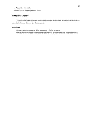 23
  b - Pacientes traumatizados
  Decúbito dorsal sobre a prancha longa.


TRANSPORTE AÉREO

     O guarda-vidas/socorrista deve ter conhecimento da necessidade de transporte aero-médico
sabendo indicar ou não este tipo de transporte.

Indicações
     Vítimas graves em locais de difícil acesso por veículos terrestre.
     Vítimas graves em locais distantes onde o transporte terrestre atrasar o socorro da vítima.
 