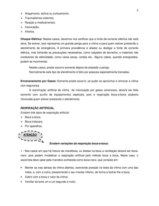 8
    Afogamento, asfixia ou sufocamento;
    Traumatismos violentos;
    Reação a medicamentos;
    Intoxicação;
    Infartos.

Choque Elétrico: Nestes casos, devemos nos certificar que a fonte da corrente elétrica não está
ativa. Se estiver, isso representa um grande perigo para a vítima e para quem estiver prestando o
atendimento de emergência. A primeira providência é afastar ou desligar a fonte de corrente
elétrica, mas tomando as precauções necessárias, como calçados de borracha, e materiais não
condutores de eletricidade, como varas secas, cordas etc.. Alguns cabos, quando energizados,
podem se movimentar.

       Nestes casos, preste socorro somente depois de afastado o perigo.
       Normalmente este tipo de atendimento é feito por pessoas especialmente treinadas.


Envenenamento por Gases: Somente preste socorro, se puder se aproximar e remover a vítima
com segurança.
       A reanimação artificial da vítima de intoxicação por gases venenosos, deverá ser feita
somente com auxílio de equipamentos especiais, pois a respiração boca-a-boca acabaria
intoxicada quem estiver prestando o atendimento.


RESPIRAÇÃO ARTIFICIAL
Existem três tipos de respiração artificial:
    Boca-a-boca;
    Boca-máscara;
    Por aparelhos.


    ATENÇÃO


                         Existem variações da respiração boca-a-boca:

1 - Nos casos em que há fratura da mandíbula, ou lesões na boca a ventilação deverá ser boca-
nariz: pois podem inviabilizar a respiração artificial pelo método boca a boca. Neste caso, o
socorrista deve optar pela manobra conhecida como boca-nariz, que consiste em:

•   Manter as vias aéreas da vítima abertas, exercendo pressão na testa da vítima com uma das
    mãos, e, com a outra, pressionando o seu maxilar inferior, de forma a fechar-lhe a boca;
•   Cobrir com a boca o nariz da vítima;
•   Ventilar durante um a um segundo e meio;
 