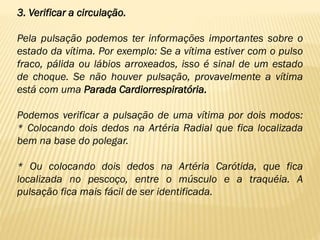 3. Verificar a circulação.
Pela pulsação podemos ter informações importantes sobre o
estado da vítima. Por exemplo: Se a vítima estiver com o pulso
fraco, pálida ou lábios arroxeados, isso é sinal de um estado
de choque. Se não houver pulsação, provavelmente a vítima
está com uma Parada Cardiorrespiratória.
Podemos verificar a pulsação de uma vítima por dois modos:
* Colocando dois dedos na Artéria Radial que fica localizada
bem na base do polegar.
* Ou colocando dois dedos na Artéria Carótida, que fica
localizada no pescoço, entre o músculo e a traquéia. A
pulsação fica mais fácil de ser identificada.
 