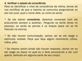4. Verificar o estado de consciência.
Para se identificar o nível de consciência da vítima, temos de
nos certificar de que a mesma se comunica perguntando se
ela nos ouve, qual o nome dela, ou como se sente.
* Se ela estiver consciente, devemos conversar com ela
procurando sempre a acalmar.. Pergunte se sente dores no
pescoço, se sente as pernas e os braços (para ver se há
fraturas na coluna).
* Se não houver comunicação, vamos ver se ela reage a
estímulos verbais: Peça que faça algum movimento (olhos,
mãos, pés).
* Se mesmo assim ainda não houver resposta, vamos ver se
ela reage ao toque no qual eu o farei provocando a dor (um
aperto, beliscão em alguma parte de seu corpo).
 