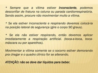 * Sempre que a vítima estiver inconsciente, podemos
desconfiar de fratura na coluna ou parada cardiorrespiratória.
Sendo assim, procure não movimentar muito a vítima.
* Se ela estiver inconsciente e respirando devemos colocá-la
na posição lateral de segurança (gire o corpo 90 graus).
* Se ela não estiver respirando, então devemos aplicar
imediatamente a respiração artificial. (boca-a-boca, boca-
máscara ou por aparelhos).
Movimentar a vítima somente se o socorro estiver demorando
pra chegar e o quadro clínico for se alterando.
ATENÇÃO: não se deve dar líquidos para beber.
 
