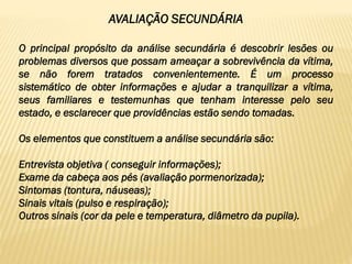 AVALIAÇÃO SECUNDÁRIA
O principal propósito da análise secundária é descobrir lesões ou
problemas diversos que possam ameaçar a sobrevivência da vítima,
se não forem tratados convenientemente. É um processo
sistemático de obter informações e ajudar a tranquilizar a vítima,
seus familiares e testemunhas que tenham interesse pelo seu
estado, e esclarecer que providências estão sendo tomadas.
Os elementos que constituem a análise secundária são:
Entrevista objetiva ( conseguir informações);
Exame da cabeça aos pés (avaliação pormenorizada);
Sintomas (tontura, náuseas);
Sinais vitais (pulso e respiração);
Outros sinais (cor da pele e temperatura, diâmetro da pupila).
 