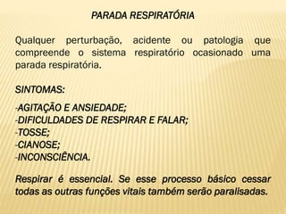 PARADA RESPIRATÓRIA
Qualquer perturbação, acidente ou patologia que
compreende o sistema respiratório ocasionado uma
parada respiratória.
SINTOMAS:
-AGITAÇÃO E ANSIEDADE;
-DIFICULDADES DE RESPIRAR E FALAR;
-TOSSE;
-CIANOSE;
-INCONSCIÊNCIA.
Respirar é essencial. Se esse processo básico cessar
todas as outras funções vitais também serão paralisadas.
 