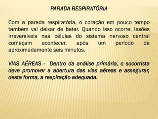 PARADA RESPIRATÓRIA
Com a parada respiratória, o coração em pouco tempo
também vai deixar de bater. Quando isso ocorre, lesões
irreversíveis nas células do sistema nervoso central
começam acontecer, após um período de
aproximadamente seis minutos.
VIAS AÉREAS - Dentro da análise primária, o socorrista
deve promover a abertura das vias aéreas e assegurar,
desta forma, a respiração adequada.
 