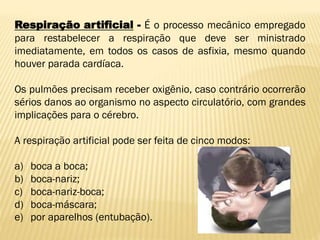 Respiração artificial - É o processo mecânico empregado
para restabelecer a respiração que deve ser ministrado
imediatamente, em todos os casos de asfixia, mesmo quando
houver parada cardíaca.
Os pulmões precisam receber oxigênio, caso contrário ocorrerão
sérios danos ao organismo no aspecto circulatório, com grandes
implicações para o cérebro.
A respiração artificial pode ser feita de cinco modos:
a) boca a boca;
b) boca-nariz;
c) boca-nariz-boca;
d) boca-máscara;
e) por aparelhos (entubação).
 