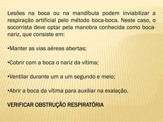 Lesões na boca ou na mandíbula podem inviabilizar a
respiração artificial pelo método boca-boca. Neste caso, o
socorrista deve optar pela manobra conhecida como boca-
nariz, que consiste em:
•Manter as vias aéreas abertas;
•Cobrir com a boca o nariz da vítima;
•Ventilar durante um a um segundo e meio;
•Abrir a boca da vítima para auxiliar na exalação.
VERIFICAR OBSTRUÇÃO RESPIRATÓRIA
 
