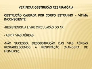 VERIFICAR OBSTRUÇÃO RESPIRATÓRIA
OBSTRUÇÃO CAUSADA POR CORPO ESTRANHO – VÍTIMA
INCONSCIENTE.
-RESISTÊNCIA A LIVRE CIRCULAÇÃO DO AR;
- ABRIR VIAS AÉREAS;
-NÃO SUCESSO, DESOBSTRUÇÃO DAS VIAS AÉREAS
RESTABELECENDO A RESPIRAÇÃO (MANOBRA DE
HEIMLICH).
 