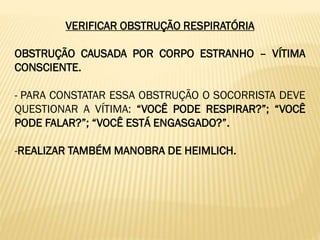 VERIFICAR OBSTRUÇÃO RESPIRATÓRIA
OBSTRUÇÃO CAUSADA POR CORPO ESTRANHO – VÍTIMA
CONSCIENTE.
- PARA CONSTATAR ESSA OBSTRUÇÃO O SOCORRISTA DEVE
QUESTIONAR A VÍTIMA: “VOCÊ PODE RESPIRAR?”; “VOCÊ
PODE FALAR?”; “VOCÊ ESTÁ ENGASGADO?”.
-REALIZAR TAMBÉM MANOBRA DE HEIMLICH.
 