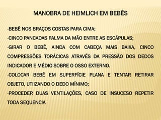 MANOBRA DE HEIMLICH EM BEBÊS
-BEBÊ NOS BRAÇOS COSTAS PARA CIMA;
-CINCO PANCADAS PALMA DA MÃO ENTRE AS ESCÁPULAS;
-GIRAR O BEBÊ, AINDA COM CABEÇA MAIS BAIXA, CINCO
COMPRESSÕES TORÁCICAS ATRAVÉS DA PRESSÃO DOS DEDOS
INDICADOR E MÉDIO SOBRE O OSSO EXTERNO.
-COLOCAR BEBÊ EM SUPERFÍCIE PLANA E TENTAR RETIRAR
OBJETO, UTIIZANDO O DEDO MÍNIMO;
-PROCEDER DUAS VENTILAÇÕES, CASO DE INSUCESO REPETIR
TODA SEQUENCIA
 