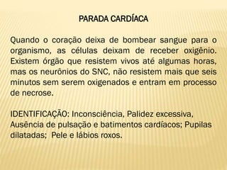 PARADA CARDÍACA
Quando o coração deixa de bombear sangue para o
organismo, as células deixam de receber oxigênio.
Existem órgão que resistem vivos até algumas horas,
mas os neurônios do SNC, não resistem mais que seis
minutos sem serem oxigenados e entram em processo
de necrose.
IDENTIFICAÇÃO: Inconsciência, Palidez excessiva,
Ausência de pulsação e batimentos cardíacos; Pupilas
dilatadas; Pele e lábios roxos.
 