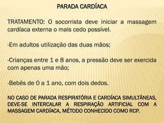 PARADA CARDÍACA
TRATAMENTO: O socorrista deve iniciar a massagem
cardíaca externa o mais cedo possível.
-Em adultos utilização das duas mãos;
-Crianças entre 1 e 8 anos, a pressão deve ser exercida
com apenas uma mão;
-Bebês de 0 a 1 ano, com dois dedos.
NO CASO DE PARADA RESPIRATÓRIA E CARDÍACA SIMULTÂNEAS,
DEVE-SE INTERCALAR A RESPIRAÇÃO ARTIFICIAL COM A
MASSAGEM CARDÍACA, MÉTODO CONHECIDO COMO RCP.
 