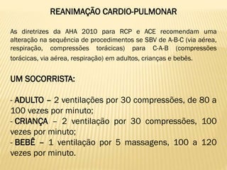 REANIMAÇÃO CARDIO-PULMONAR
As diretrizes da AHA 2010 para RCP e ACE recomendam uma
alteração na sequência de procedimentos se SBV de A-B-C (via aérea,
respiração, compressões torácicas) para C-A-B (compressões
torácicas, via aérea, respiração) em adultos, crianças e bebês.
UM SOCORRISTA:
- ADULTO – 2 ventilações por 30 compressões, de 80 a
100 vezes por minuto;
- CRIANÇA – 2 ventilação por 30 compressões, 100
vezes por minuto;
- BEBÊ – 1 ventilação por 5 massagens, 100 a 120
vezes por minuto.
 