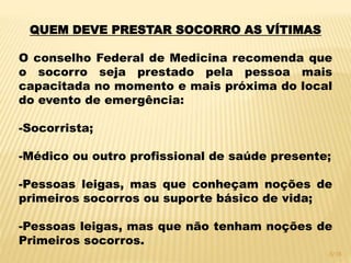 QUEM DEVE PRESTAR SOCORRO AS VÍTIMAS
O conselho Federal de Medicina recomenda que
o socorro seja prestado pela pessoa mais
capacitada no momento e mais próxima do local
do evento de emergência:
-Socorrista;
-Médico ou outro profissional de saúde presente;
-Pessoas leigas, mas que conheçam noções de
primeiros socorros ou suporte básico de vida;
-Pessoas leigas, mas que não tenham noções de
Primeiros socorros.
3/16
 