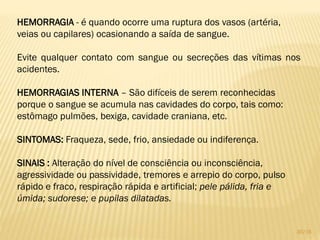 HEMORRAGIA - é quando ocorre uma ruptura dos vasos (artéria,
veias ou capilares) ocasionando a saída de sangue.
Evite qualquer contato com sangue ou secreções das vítimas nos
acidentes.
HEMORRAGIAS INTERNA – São difíceis de serem reconhecidas
porque o sangue se acumula nas cavidades do corpo, tais como:
estômago pulmões, bexiga, cavidade craniana, etc.
SINTOMAS: Fraqueza, sede, frio, ansiedade ou indiferença.
SINAIS : Alteração do nível de consciência ou inconsciência,
agressividade ou passividade, tremores e arrepio do corpo, pulso
rápido e fraco, respiração rápida e artificial; pele pálida, fria e
úmida; sudorese; e pupilas dilatadas.
30/16
 