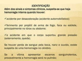 IDENTIFICAÇÃO
Além dos sinais e sintomas clínicos, suspeita-se que haja
hemorragia interna quando houver:
acidente por desaceleração (acidente automobilístico);
ferimento por projétil de arma de fogo, faca ou estilete,
principalmente no tórax ou abdome;
e acidente em que o corpo suportou grande pressão
(soterramento, queda).
Se houver perda de sangue pela boca, nariz e ouvido, existe
suspeita de uma hemorragia no cérebro.
Se a vítima apresentar escarros sanguinolentos,
provavelmente a hemorragia será no pulmão; 31/16
 