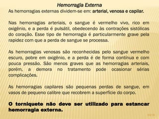 Hemorragia Externa
As hemorragias externas dividem-se em: arterial, venosa e capilar.
Nas hemorragias arteriais, o sangue é vermelho vivo, rico em
oxigênio, e a perda é pulsátil, obedecendo às contrações sistólicas
do coração. Esse tipo de hemorragia é particularmente grave pela
rapidez com que a perda de sangue se processa.
As hemorragias venosas são reconhecidas pelo sangue vermelho
escuro, pobre em oxigênio, e a perda é de forma contínua e com
pouca pressão. São menos graves que as hemorragias arteriais,
porém, a demora no tratamento pode ocasionar sérias
complicações.
As hemorragias capilares são pequenas perdas de sangue, em
vasos de pequeno calibre que recobrem a superfície do corpo.
O torniquete não deve ser utilizado para estancar
hemorragia externa.
33/16
 