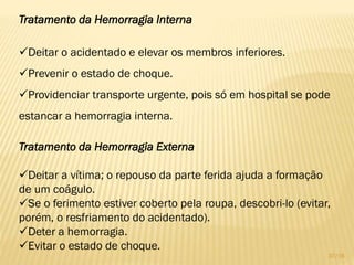Tratamento da Hemorragia Interna
Deitar o acidentado e elevar os membros inferiores.
Prevenir o estado de choque.
Providenciar transporte urgente, pois só em hospital se pode
estancar a hemorragia interna.
Tratamento da Hemorragia Externa
Deitar a vítima; o repouso da parte ferida ajuda a formação
de um coágulo.
Se o ferimento estiver coberto pela roupa, descobri-lo (evitar,
porém, o resfriamento do acidentado).
Deter a hemorragia.
Evitar o estado de choque.
37/16
 