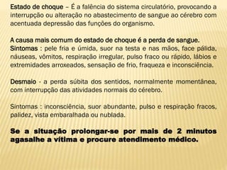 Estado de choque – É a falência do sistema circulatório, provocando a
interrupção ou alteração no abastecimento de sangue ao cérebro com
acentuada depressão das funções do organismo.
A causa mais comum do estado de choque é a perda de sangue.
Sintomas : pele fria e úmida, suor na testa e nas mãos, face pálida,
náuseas, vômitos, respiração irregular, pulso fraco ou rápido, lábios e
extremidades arroxeados, sensação de frio, fraqueza e inconsciência.
Desmaio - a perda súbita dos sentidos, normalmente momentânea,
com interrupção das atividades normais do cérebro.
Sintomas : inconsciência, suor abundante, pulso e respiração fracos,
palidez, vista embaralhada ou nublada.
Se a situação prolongar-se por mais de 2 minutos
agasalhe a vítima e procure atendimento médico.
 