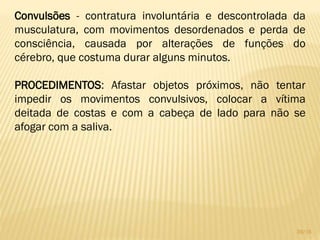 Convulsões - contratura involuntária e descontrolada da
musculatura, com movimentos desordenados e perda de
consciência, causada por alterações de funções do
cérebro, que costuma durar alguns minutos.
PROCEDIMENTOS: Afastar objetos próximos, não tentar
impedir os movimentos convulsivos, colocar a vítima
deitada de costas e com a cabeça de lado para não se
afogar com a saliva.
39/16
 