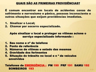 QUAIS SÃO AS PRIMEIRAS PROVIDÊNCIAS?
É comum encontrar em locais de acidentes cenas de
sofrimento e nervosismo e pânico, pessoas inconsciente e
outras situações que exijam providências imediatas.
1. Sinalizar o Local;
2. Chamar por socorro especializado.
Após sinalizar o local e proteger as vítimas acione o
serviço especializado informando :
1. Seu nome e nº de telefone
2. Ponto de referência
3. Números de vítimas e estado das mesmas
4. Gravidade dos ferimentos
5. Situação do trânsito no local e n º de veículos
envolvidos
Telefones de EMERGÊNCIA : PM 190 PRF 191 SAMU 192
BOMBEIROS 193 4/16
 