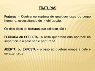 FRATURAS
Fraturas – Quebra ou ruptura de qualquer osso do corpo
humano, necessitando de imobilização.
Os dois tipos de fraturas que existem são :
FECHADA ou COBERTA– o osso quebrado não aparece na
superfície e a pele não é perfurada.
ABERTA ou EXPOSTA – o osso ao quebrar rompe a pele e
se exterioriza.
 
