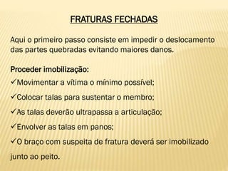 FRATURAS FECHADAS
Aqui o primeiro passo consiste em impedir o deslocamento
das partes quebradas evitando maiores danos.
Proceder imobilização:
Movimentar a vítima o mínimo possível;
Colocar talas para sustentar o membro;
As talas deverão ultrapassa a articulação;
Envolver as talas em panos;
O braço com suspeita de fratura deverá ser imobilizado
junto ao peito.
 