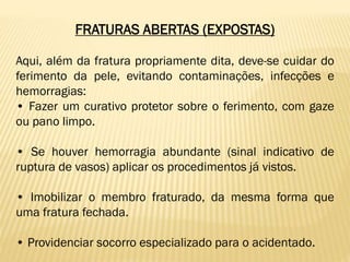 FRATURAS ABERTAS (EXPOSTAS)
Aqui, além da fratura propriamente dita, deve-se cuidar do
ferimento da pele, evitando contaminações, infecções e
hemorragias:
• Fazer um curativo protetor sobre o ferimento, com gaze
ou pano limpo.
• Se houver hemorragia abundante (sinal indicativo de
ruptura de vasos) aplicar os procedimentos já vistos.
• Imobilizar o membro fraturado, da mesma forma que
uma fratura fechada.
• Providenciar socorro especializado para o acidentado.
 