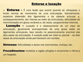 Entorse e luxação
 Entorse - É uma lesão que ocorre quando se ultrapassa o
limite normal de movimento de uma articulação. Normalmente,
ocasiona distensão dos ligamentos e da cápsula articular e,
consequentemente, dor intensa ao redor da articulação, dificuldade de
movimentação em graus variáveis e, às vezes, sangramentos internos.
Luxação – Luxação é o deslocamento de um osso da
articulação, geralmente acompanhado de uma grave lesão de
ligamentos articulares. Isso resulta no posicionamento anormal dos
dois ossos da articulação. A luxação pode ser total ou parcial – os dois
ossos da articulação ainda permanecem em contato.
Sintomas: Dificuldades e dores nos movimentos, inchaço, etc.
Procedimentos: Imobilize a região atingida e encaminhe a vítima a
um hospital.
 