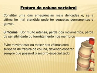Fratura da coluna vertebral
Constitui uma das emergências mais delicadas e, se a
vítima for mal atendida pode ter sequelas permanentes e
graves.
Sintomas : Dor muito intensa, perda dos movimentos, perda
da sensibilidade ou formigamento nos membros.
Evite movimentar ou mexer nas vítimas com
suspeita de fratura de coluna, devendo esperar
sempre que possível o socorro especializado.
 