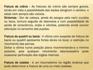 Fratura de crânio : As fraturas de crânio são sempre graves,
tendo em vista a possibilidade das lesões atingirem o cérebro, e
estas nem sempre são visíveis.
Sintomas : Dor de cabeça, perda de sangue pelo nariz ouvidos
ou boca, tontura seguida de desmaios e com possibilidade de
perda de consciência, enjôo e vômitos, podendo ainda ocorrer
alteração no tamanho das pupilas.
Fratura de quadril ou bacia : A vítima com suspeita de fratura de
bacia ou quadril apresenta fortes dores no local, e restrição no
movimento das pernas.
Deitar a vítima numa posição plana movimentando-a o mínimo
possível, pois qualquer movimento desnecessário pode
ocasionar perfuração dos órgãos internos.
Fratura de costela - é um traumatismo na região torácica que
pode determinar a fratura de uma ou mais costelas.
 