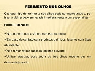 FERIMENTO NOS OLHOS
Qualquer tipo de ferimento nos olhos pode ser muito grave e, por
isso, a vítima deve ser levada imediatamente a um especialista.
PROCEDIMENTOS:
Não permitir que a vítima esfregue os olhos;
Em caso de contato com produtos químicos, lavá-los com água
abundante;
Não tentar retirar cacos ou objetos cravado;
Utilizar ataduras para cobrir os dois olhos, mesmo que um
deles esteja sadio.
 