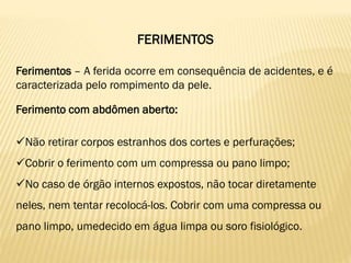 FERIMENTOS
Ferimentos – A ferida ocorre em consequência de acidentes, e é
caracterizada pelo rompimento da pele.
Ferimento com abdômen aberto:
Não retirar corpos estranhos dos cortes e perfurações;
Cobrir o ferimento com um compressa ou pano limpo;
No caso de órgão internos expostos, não tocar diretamente
neles, nem tentar recolocá-los. Cobrir com uma compressa ou
pano limpo, umedecido em água limpa ou soro fisiológico.
 