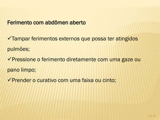 Ferimento com abdômen aberto
Tampar ferimentos externos que possa ter atingidos
pulmões;
Pressione o ferimento diretamente com uma gaze ou
pano limpo;
Prender o curativo com uma faixa ou cinto;
53/16
 
