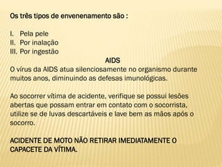Os três tipos de envenenamento são :
I. Pela pele
II. Por inalação
III. Por ingestão
AIDS
O vírus da AIDS atua silenciosamente no organismo durante
muitos anos, diminuindo as defesas imunológicas.
Ao socorrer vítima de acidente, verifique se possui lesões
abertas que possam entrar em contato com o socorrista,
utilize se de luvas descartáveis e lave bem as mãos após o
socorro.
ACIDENTE DE MOTO NÃO RETIRAR IMEDIATAMENTE O
CAPACETE DA VÍTIMA.
 