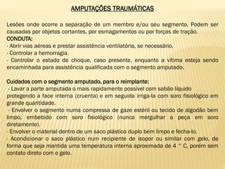 AMPUTAÇÕES TRAUMÁTICAS
Lesões onde ocorre a separação de um membro e/ou seu segmento. Podem ser
causadas por objetos cortantes, por esmagamentos ou por forças de tração.
CONDUTA:
- Abrir vias aéreas e prestar assistência ventilatória, se necessário.
- Controlar a hemorragia.
- Controlar o estado de choque, caso presente, enquanto a vítima esteja sendo
encaminhada para assistência qualificada com o segmento amputado.
Cuidados com o segmento amputado, para o reimplante:
- Lavar a parte amputada o mais rapidamente possível com sabão líquido
protegendo a face interna (cruenta) e em seguida irriga-la com soro fisiológico em
grande quantidade.
- Envolver o segmento numa compressa de gaze estéril ou tecido de algodão bem
limpo, embebido com soro fisiológico (nunca mergulhar a peça em soro
diretamente).
- Envolver o material dentro de um saco plástico duplo bem limpo e fecha-lo.
- Acondicionar o saco plástico num recipiente de isopor ou similar com gelo, de
forma que seja mantida uma temperatura interna aproximada de 4 ° C, porém sem
contato direto com o gelo.
 