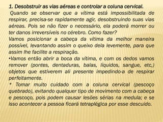 1. Desobstruir as vias aéreas e controlar a coluna cervical.
Quando se observar que a vítima está impossibilitada de
respirar, precisa-se rapidamente agir, desobstruindo suas vias
aéreas. Pois se não fizer o necessário, ela poderá morrer ou
ter danos irreversíveis no cérebro. Como fazer?
Vamos posicionar a cabeça da vítima da melhor maneira
possível, levantando assim o queixo dela levemente, para que
assim lhe facilite a respiração.
•Vamos então abrir a boca da vítima, e com os dedos vamos
remover (pontes, dentaduras, balas, líquidos, sangue, etc,)
objetos que estiverem ali presente impedindo-a de respirar
perfeitamente.
* Tomar muito cuidado com a coluna cervical (pescoço
quebrado), evitando qualquer tipo de movimento com a cabeça
e pescoço, pois podem causar lesões sérias na medula; e se
isso acontecer a pessoa ficará tetraplégica por esse descuido.
 